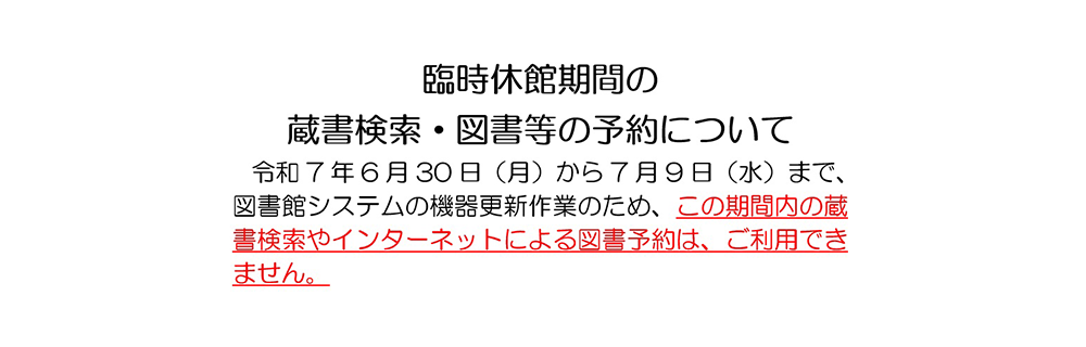 臨時休館期間の蔵書検索・図書等の予約について　令和7年6月30日(月)から7月9日(水)まで、図書館システムの機器更新作業のため、この期間内の蔵書検索やインターネットによる図書予約は、ご利用できません。